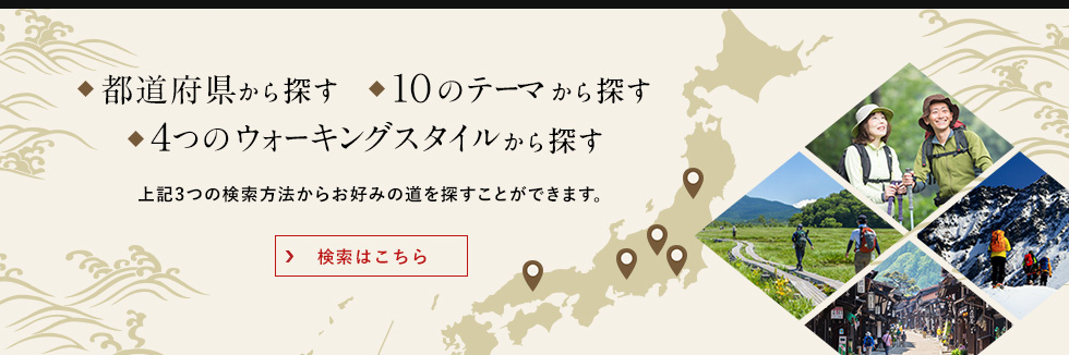 ◆都道府県から探す◆10のテーマから探す◆4つのウォーキングスタイルから探す 上記3つの検索方法からお好みの道を探すことができます。検索はこちら